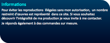 Informations Pour éviter les reproductions illégales sans mon autorisation, un nombre restreint d'œuvres est représenté dans ce site. Si vous souhaitez découvrir l'intégralité de ma production je vous invite à me contacter. Je réponds également à des commandes sur mesure. 