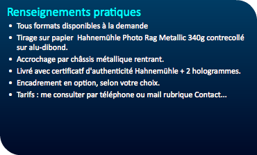 Renseignements pratiques Tous formats disponibles à la demande Tirage sur papier Hahnemühle Photo Rag Metallic 340g contrecollé sur alu-dibond. Accrochage par châssis métallique rentrant. Livré avec certificatf d'authenticité Hahnemühle + 2 hologrammes. Encadrement en option, selon votre choix. Tarifs : me consulter par téléphone ou mail rubrique Contact...
