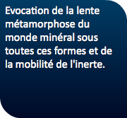 Evocation de la lente métamorphose du monde minéral sous toutes ces formes et de la mobilité de l'inerte.