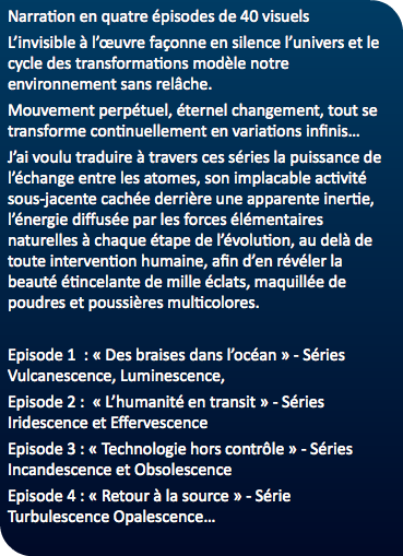 Narration en quatre épisodes de 40 visuels L’invisible à l’œuvre façonne en silence l’univers et le cycle des transformations modèle notre environnement sans relâche. Mouvement perpétuel, éternel changement, tout se transforme continuellement en variations infinis… J’ai voulu traduire à travers ces séries la puissance de l’échange entre les atomes, son implacable activité sous-jacente cachée derrière une apparente inertie, l’énergie diffusée par les forces élémentaires naturelles à chaque étape de l’évolution, au delà de toute intervention humaine, afin d’en révéler la beauté étincelante de mille éclats, maquillée de poudres et poussières multicolores. Episode 1 : « Des braises dans l’océan » - Séries Vulcanescence, Luminescence, Episode 2 : « L’humanité en transit » - Séries Iridescence et Effervescence Episode 3 : « Technologie hors contrôle » - Séries Incandescence et Obsolescence Episode 4 : « Retour à la source » - Série Turbulescence Opalescence…