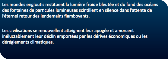 Les mondes engloutis restituent la lumière froide bleutée et du fond des océans des fontaines de particules lumineuses scintillent en silence dans l’attente de l’éternel retour des lendemains flamboyants. Les civilisations se renouvellent atteignent leur apogée et amorcent inéluctablement leur déclin emportées par les dérives économiques ou les déréglements climatiques. 