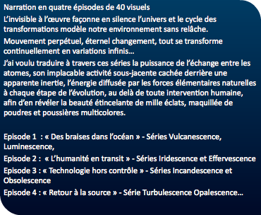 Narration en quatre épisodes de 40 visuels L’invisible à l’œuvre façonne en silence l’univers et le cycle des transformations modèle notre environnement sans relâche. Mouvement perpétuel, éternel changement, tout se transforme continuellement en variations infinis… J’ai voulu traduire à travers ces séries la puissance de l’échange entre les atomes, son implacable activité sous-jacente cachée derrière une apparente inertie, l’énergie diffusée par les forces élémentaires naturelles à chaque étape de l’évolution, au delà de toute intervention humaine, afin d’en révéler la beauté étincelante de mille éclats, maquillée de poudres et poussières multicolores. Episode 1 : « Des braises dans l’océan » - Séries Vulcanescence, Luminescence, Episode 2 : « L’humanité en transit » - Séries Iridescence et Effervescence Episode 3 : « Technologie hors contrôle » - Séries Incandescence et Obsolescence Episode 4 : « Retour à la source » - Série Turbulescence Opalescence…
