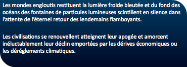 Les mondes engloutis restituent la lumière froide bleutée et du fond des océans des fontaines de particules lumineuses scintillent en silence dans l’attente de l’éternel retour des lendemains flamboyants. Les civilisations se renouvellent atteignent leur apogée et amorcent inéluctablement leur déclin emportées par les dérives économiques ou les déréglements climatiques. 